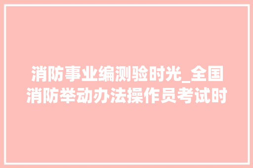 消防事业编测验时光_全国消防举动办法操作员考试时间2024具体时间 各科几点开考