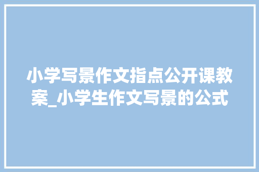 小学写景作文指点公开课教案_小学生作文写景的公式高级教师的教案具体介绍了方法并有范文 会议纪要范文