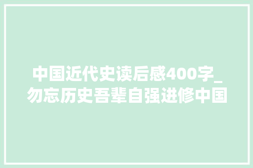 中国近代史读后感400字_勿忘历史吾辈自强进修中国近代史有感