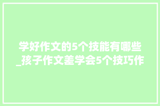 学好作文的5个技能有哪些_孩子作文差学会5个技巧作文篇篇优秀甩同龄学生几条街 申请书范文