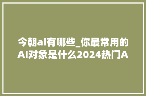 今朝ai有哪些_你最常用的AI对象是什么2024热门AI应用盘点