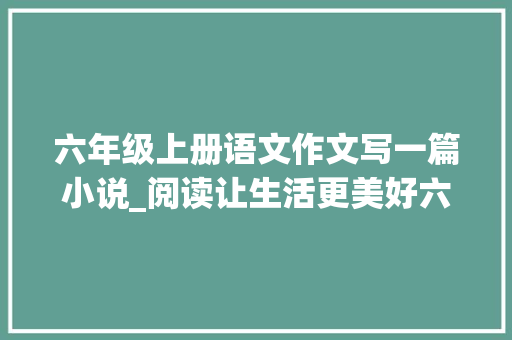 六年级上册语文作文写一篇小说_阅读让生活更美好六年级上册第三单元作文范文39篇