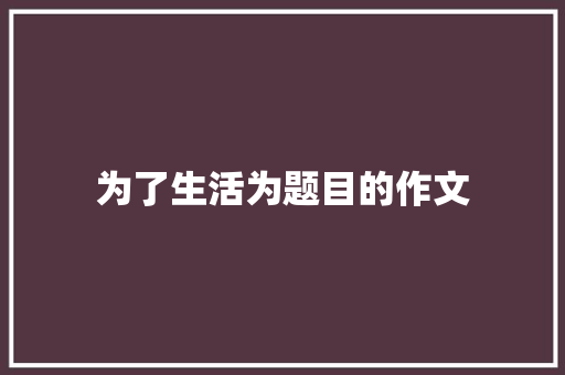 为了生活为题目的作文 论文范文