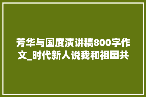 芳华与国度演讲稿800字作文_时代新人说我和祖国共成长主题演讲稿精选别样青春献礼70华诞