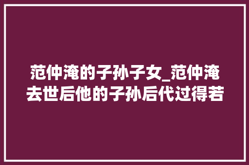 范仲淹的子孙子女_范仲淹去世后他的子孙后代过得若何范仲淹得以善终了吗