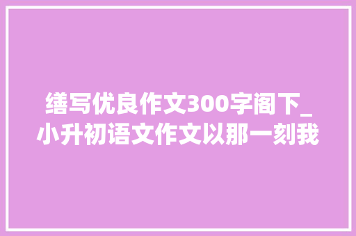 缮写优良作文300字阁下_小升初语文作文以那一刻我流泪了为题目写一篇文章