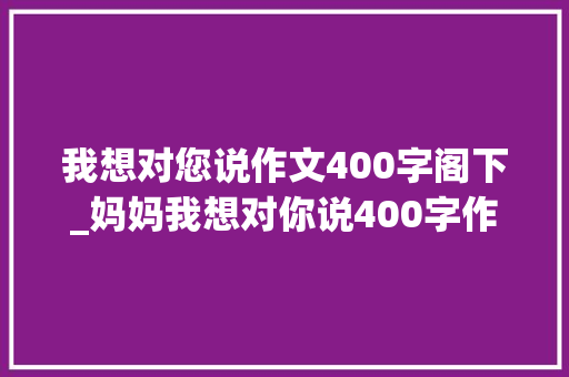 我想对您说作文400字阁下_妈妈我想对你说400字作文精选32篇