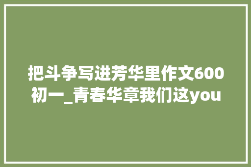 把斗争写进芳华里作文600初一_青春华章我们这young｜青春逢盛世拼搏正当时