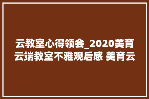 云教室心得领会_2020美育云端教室不雅观后感 美育云端直播教室心得体会