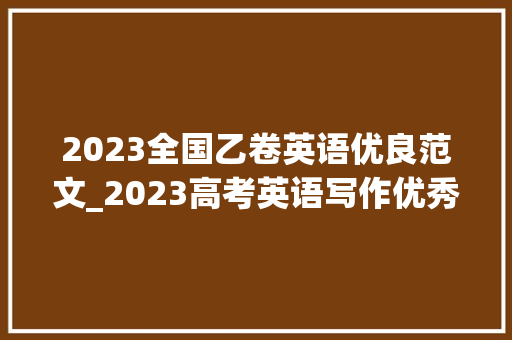 2023全国乙卷英语优良范文_2023高考英语写作优秀范文选新课标Iu0026II卷全国乙卷甲卷