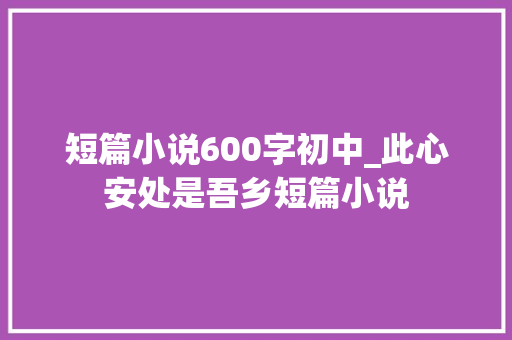 短篇小说600字初中_此心安处是吾乡短篇小说