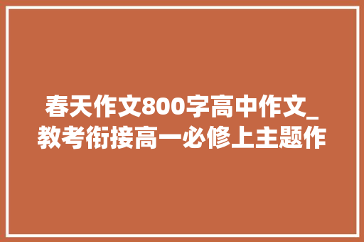 春天作文800字高中作文_教考衔接高一必修上主题作文及范文47单元助你拿作文高分 学术范文