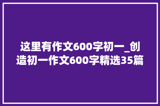 这里有作文600字初一_创造初一作文600字精选35篇