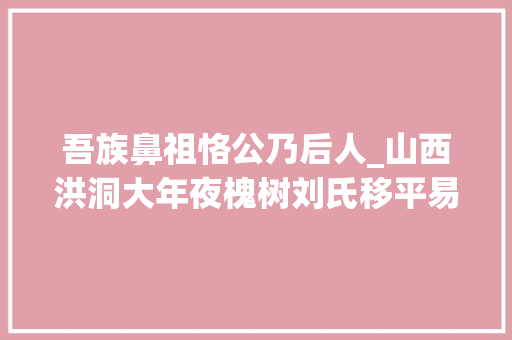 吾族鼻祖恪公乃后人_山西洪洞大年夜槐树刘氏移平易近