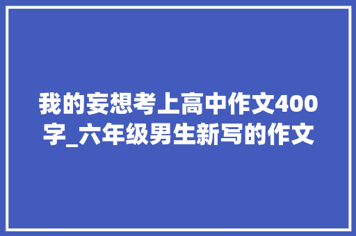 我的妄想考上高中作文400字_六年级男生新写的作文我的妄图是坐上宾利但起码也要花300万到400万要若何才能完成我的妄图呢师长教师阅后这样评价