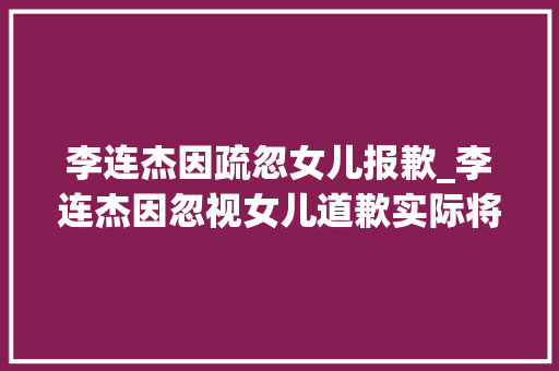 李连杰因疏忽女儿报歉_李连杰因忽视女儿道歉实际将她宠成宝他其实最亏欠前妻的女儿