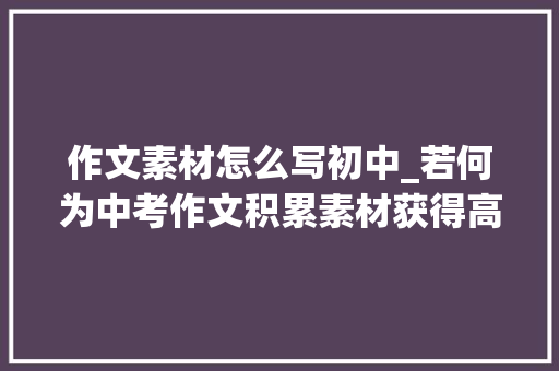 作文素材怎么写初中_若何为中考作文积累素材获得高分