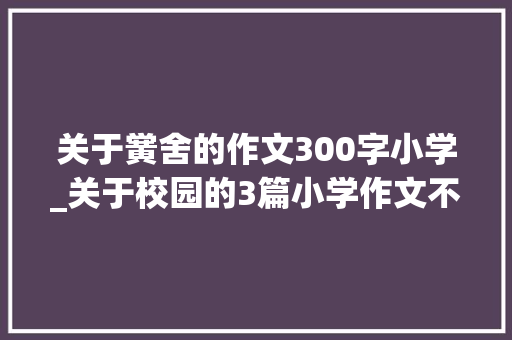 关于黉舍的作文300字小学_关于校园的3篇小学作文不雅赏修订版