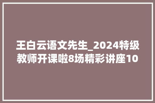 王白云语文先生_2024特级教师开课啦8场精彩讲座10月19日起上图东馆开讲 生活范文