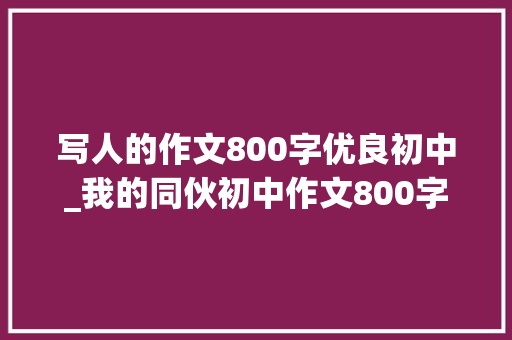 写人的作文800字优良初中_我的同伙初中作文800字旁边精选56篇