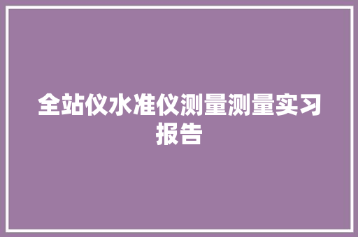 全站仪水准仪测量测量实习报告