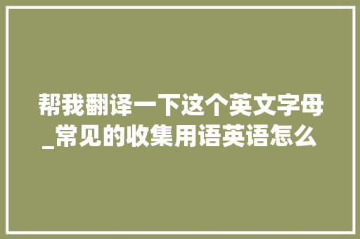 帮我翻译一下这个英文字母_常见的收集用语英语怎么说