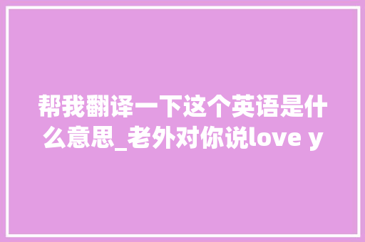 帮我翻译一下这个英语是什么意思_老外对你说love you可不是对你剖明哦