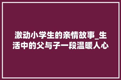 激动小学生的亲情故事_生活中的父与子一段温暖人心的亲情故事