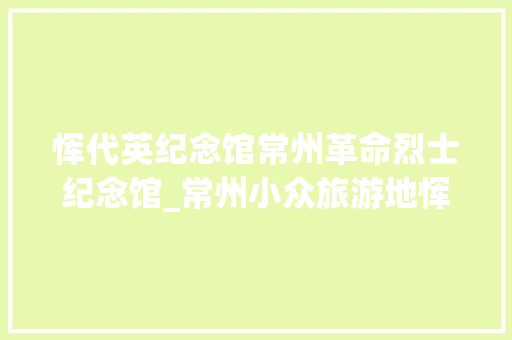 恽代英纪念馆常州革命烈士纪念馆_常州小众旅游地恽代英纪念馆