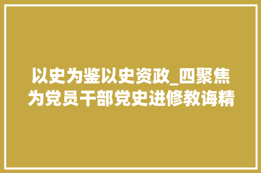 以史为鉴以史资政_四聚焦为党员干部党史进修教诲精准画像