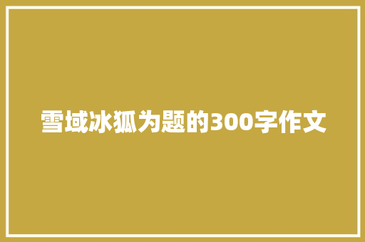 雪域冰狐为题的300字作文 综述范文