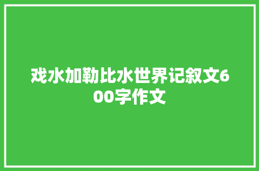 戏水加勒比水世界记叙文600字作文 求职信范文