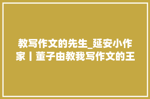 教写作文的先生_延安小作家丨董子由教我写作文的王师长教师