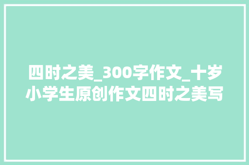 四时之美_300字作文_十岁小学生原创作文四时之美写得异常精彩