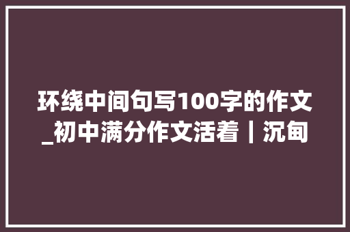 环绕中间句写100字的作文_初中满分作文活着｜沉甸甸的不只是书包