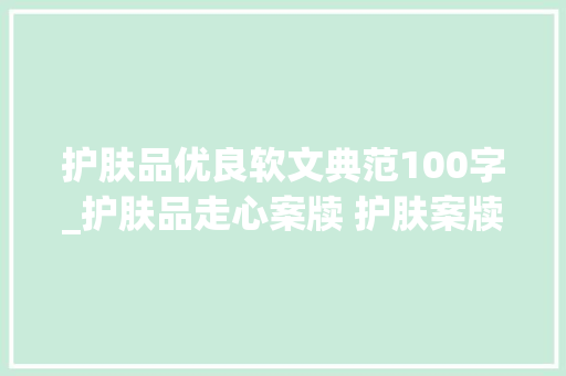 护肤品优良软文典范100字_护肤品走心案牍 护肤案牍高质量 小红书案牍代写代发选择序言星