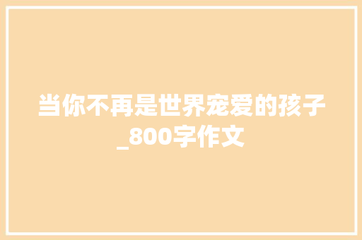 当你不再是世界宠爱的孩子_800字作文 职场范文