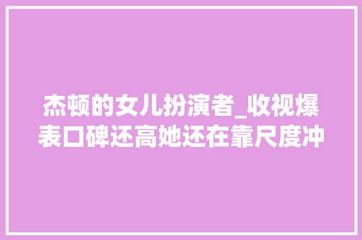 杰顿的女儿扮演者_收视爆表口碑还高她还在靠尺度冲击收视冠军