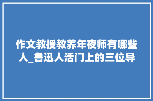 作文教授教养年夜师有哪些人_鲁迅人活门上的三位导师一位是上世纪古文学领域第一人 综述范文