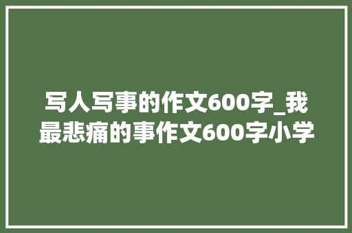 写人写事的作文600字_我最悲痛的事作文600字小学生写事的优秀作文 生活范文