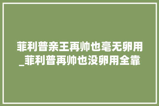 菲利普亲王再帅也毫无卵用_菲利普再帅也没卵用全靠戴安娜改良基因期待夏洛特长大年夜的样子 演讲稿范文