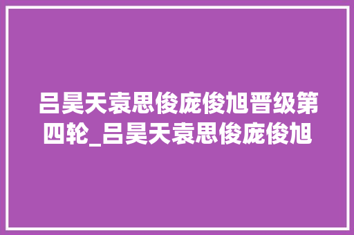 吕昊天袁思俊庞俊旭晋级第四轮_吕昊天袁思俊庞俊旭周跃龙联袂晋级英锦赛第四轮