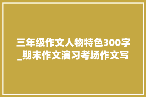 三年级作文人物特色300字_期末作文演习考场作文写人篇三年级