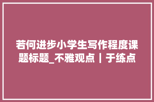 若何进步小学生写作程度课题标题_不雅观点｜于练点处有效练笔例谈小学多元化习作传授教化策略 论文范文