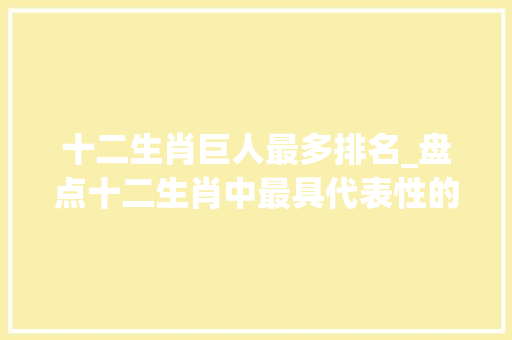 十二生肖巨人最多排名_盘点十二生肖中最具代表性的世界伟人不服来辩 商务邮件范文