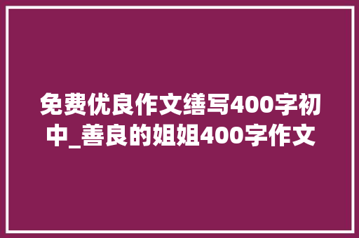 免费优良作文缮写400字初中_善良的姐姐400字作文精选57篇