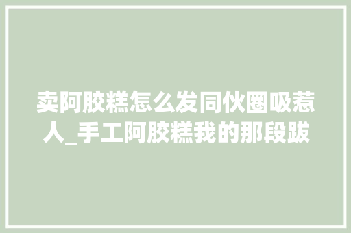 卖阿胶糕怎么发同伙圈吸惹人_手工阿胶糕我的那段跋扈狂微商岁月