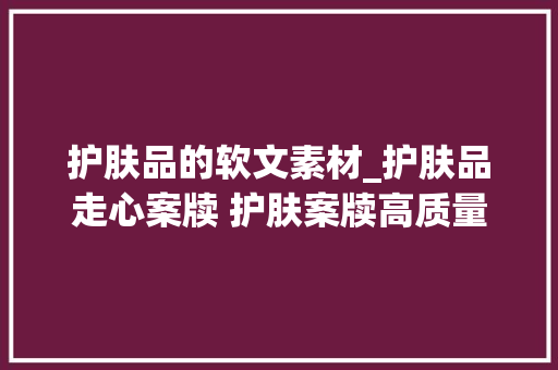 护肤品的软文素材_护肤品走心案牍 护肤案牍高质量 小红书案牍代写代发选择序言星