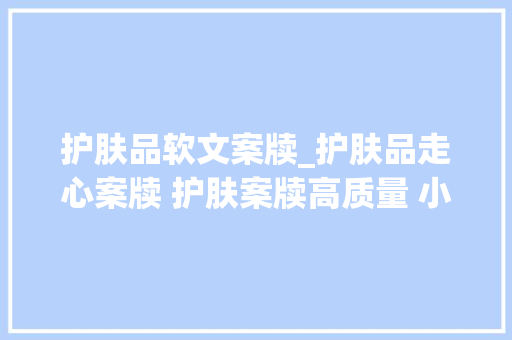 护肤品软文案牍_护肤品走心案牍 护肤案牍高质量 小红书案牍代写代发选择序言星