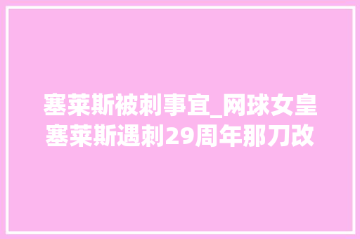 塞莱斯被刺事宜_网球女皇塞莱斯遇刺29周年那刀改变了我的人生灵魂都被摧毁了